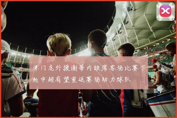 津门虎外援谢蒂内缺席客场比赛下轮中超有望重返赛场助力球队