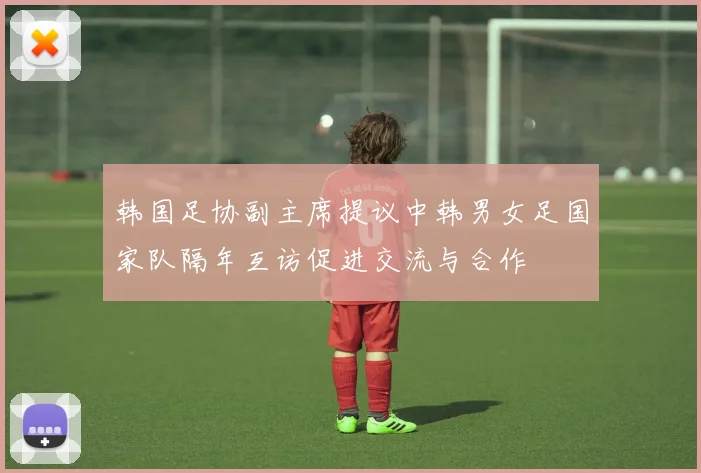 韩国足协副主席提议中韩男女足国家队隔年互访促进交流与合作