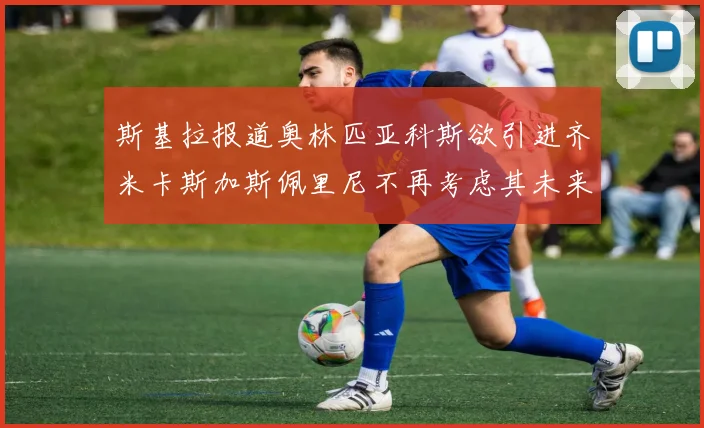 斯基拉报道奥林匹亚科斯欲引进齐米卡斯加斯佩里尼不再考虑其未来