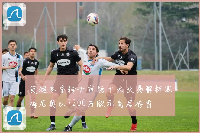 英超冬季转会市场十大交易解析塞梅尼奥以7200万欧元高居榜首