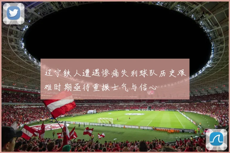 辽宁铁人遭遇惨痛失利球队历史艰难时期亟待重振士气与信心