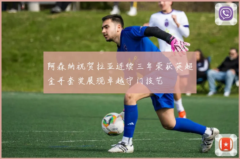 阿森纳祝贺拉亚连续三年荣获英超金手套奖展现卓越守门技艺