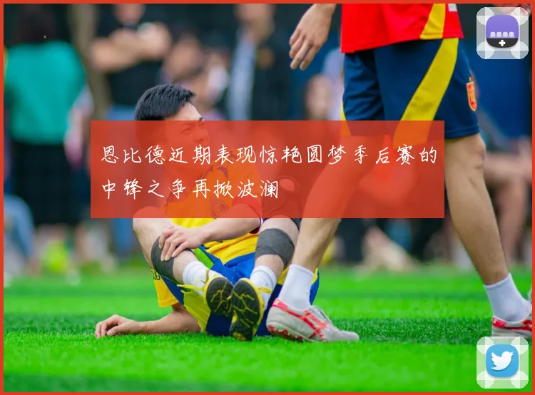 恩比德近期表现惊艳圆梦季后赛的中锋之争再掀波澜
