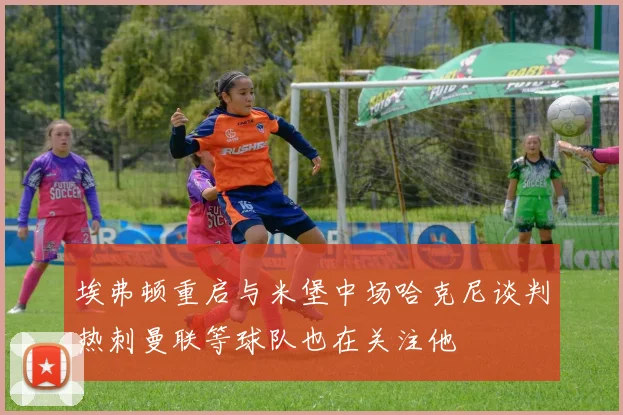 埃弗顿重启与米堡中场哈克尼谈判热刺曼联等球队也在关注他