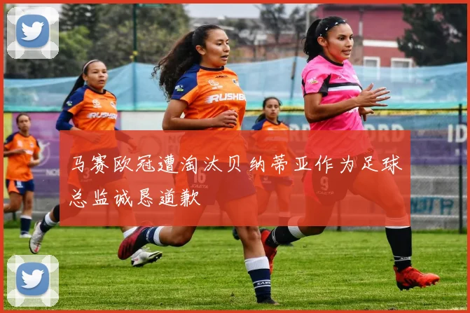 马赛欧冠遭淘汰贝纳蒂亚作为足球总监诚恳道歉