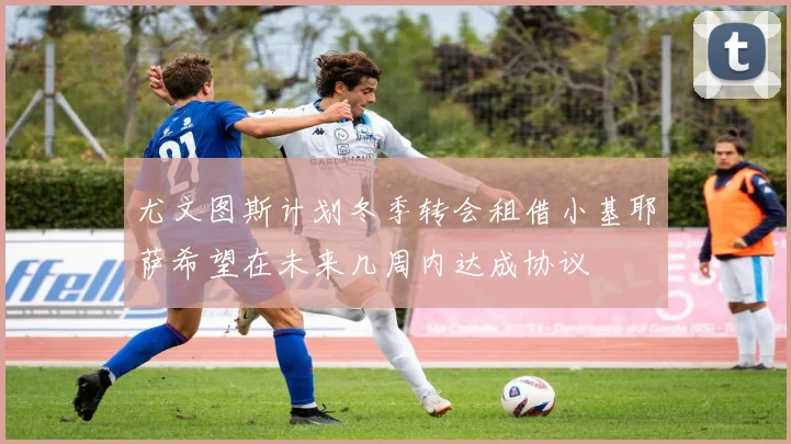 尤文图斯计划冬季转会租借小基耶萨希望在未来几周内达成协议