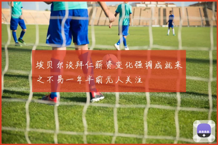 埃贝尔谈拜仁薪资变化强调成就来之不易一年半前无人关注