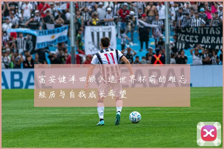 富安健洋回顾入选世界杯前的难忘经历与自我成长希望